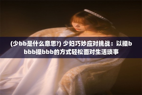 (少bb是什么意思?) 少妇巧妙应对挑战：以搡bbbb搡bbb的方式轻松面对生活琐事